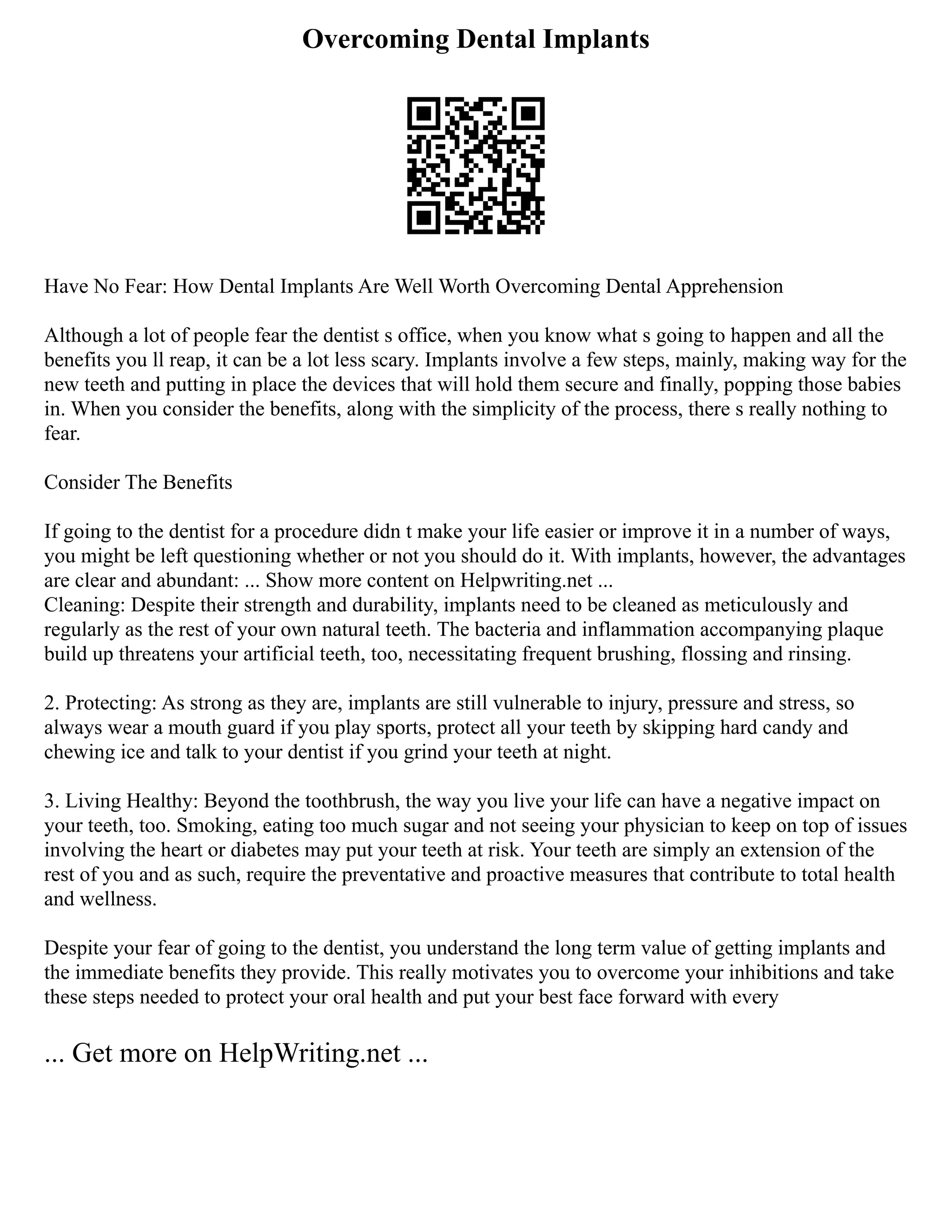 Overcoming Dental Implants
Have No Fear: How Dental Implants Are Well Worth Overcoming Dental Apprehension
Although a lot of people fear the dentist s office, when you know what s going to happen and all the
benefits you ll reap, it can be a lot less scary. Implants involve a few steps, mainly, making way for the
new teeth and putting in place the devices that will hold them secure and finally, popping those babies
in. When you consider the benefits, along with the simplicity of the process, there s really nothing to
fear.
Consider The Benefits
If going to the dentist for a procedure didn t make your life easier or improve it in a number of ways,
you might be left questioning whether or not you should do it. With implants, however, the advantages
are clear and abundant: ... Show more content on Helpwriting.net ...
Cleaning: Despite their strength and durability, implants need to be cleaned as meticulously and
regularly as the rest of your own natural teeth. The bacteria and inflammation accompanying plaque
build up threatens your artificial teeth, too, necessitating frequent brushing, flossing and rinsing.
2. Protecting: As strong as they are, implants are still vulnerable to injury, pressure and stress, so
always wear a mouth guard if you play sports, protect all your teeth by skipping hard candy and
chewing ice and talk to your dentist if you grind your teeth at night.
3. Living Healthy: Beyond the toothbrush, the way you live your life can have a negative impact on
your teeth, too. Smoking, eating too much sugar and not seeing your physician to keep on top of issues
involving the heart or diabetes may put your teeth at risk. Your teeth are simply an extension of the
rest of you and as such, require the preventative and proactive measures that contribute to total health
and wellness.
Despite your fear of going to the dentist, you understand the long term value of getting implants and
the immediate benefits they provide. This really motivates you to overcome your inhibitions and take
these steps needed to protect your oral health and put your best face forward with every
... Get more on HelpWriting.net ...
 