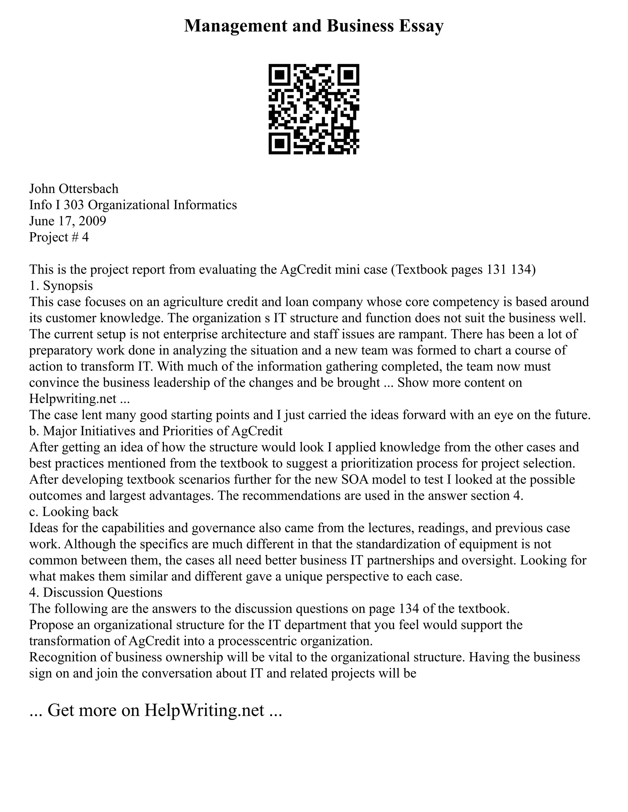 Management and Business Essay
John Ottersbach
Info I 303 Organizational Informatics
June 17, 2009
Project # 4
This is the project report from evaluating the AgCredit mini case (Textbook pages 131 134)
1. Synopsis
This case focuses on an agriculture credit and loan company whose core competency is based around
its customer knowledge. The organization s IT structure and function does not suit the business well.
The current setup is not enterprise architecture and staff issues are rampant. There has been a lot of
preparatory work done in analyzing the situation and a new team was formed to chart a course of
action to transform IT. With much of the information gathering completed, the team now must
convince the business leadership of the changes and be brought ... Show more content on
Helpwriting.net ...
The case lent many good starting points and I just carried the ideas forward with an eye on the future.
b. Major Initiatives and Priorities of AgCredit
After getting an idea of how the structure would look I applied knowledge from the other cases and
best practices mentioned from the textbook to suggest a prioritization process for project selection.
After developing textbook scenarios further for the new SOA model to test I looked at the possible
outcomes and largest advantages. The recommendations are used in the answer section 4.
c. Looking back
Ideas for the capabilities and governance also came from the lectures, readings, and previous case
work. Although the specifics are much different in that the standardization of equipment is not
common between them, the cases all need better business IT partnerships and oversight. Looking for
what makes them similar and different gave a unique perspective to each case.
4. Discussion Questions
The following are the answers to the discussion questions on page 134 of the textbook.
Propose an organizational structure for the IT department that you feel would support the
transformation of AgCredit into a processcentric organization.
Recognition of business ownership will be vital to the organizational structure. Having the business
sign on and join the conversation about IT and related projects will be
... Get more on HelpWriting.net ...
 