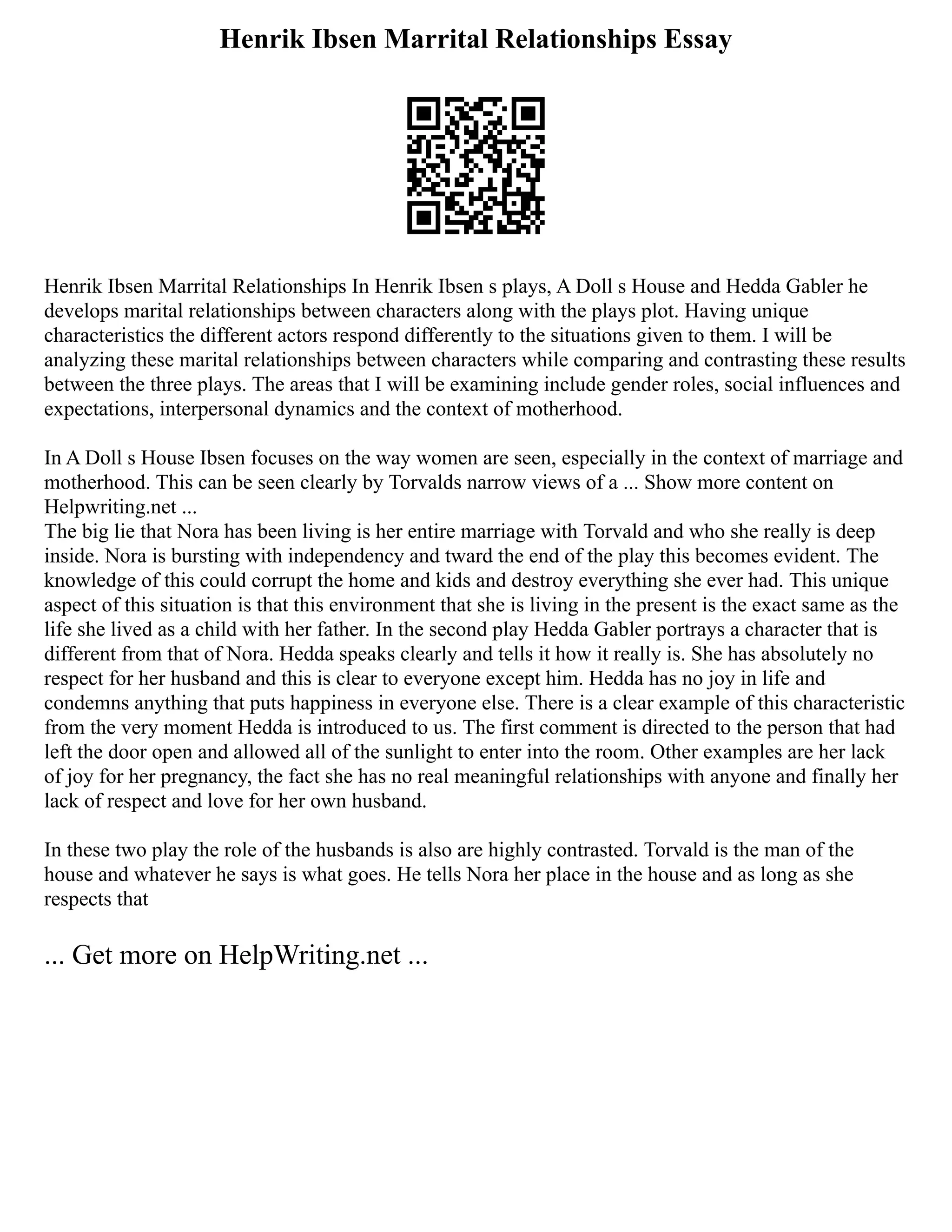 Henrik Ibsen Marrital Relationships Essay
Henrik Ibsen Marrital Relationships In Henrik Ibsen s plays, A Doll s House and Hedda Gabler he
develops marital relationships between characters along with the plays plot. Having unique
characteristics the different actors respond differently to the situations given to them. I will be
analyzing these marital relationships between characters while comparing and contrasting these results
between the three plays. The areas that I will be examining include gender roles, social influences and
expectations, interpersonal dynamics and the context of motherhood.
In A Doll s House Ibsen focuses on the way women are seen, especially in the context of marriage and
motherhood. This can be seen clearly by Torvalds narrow views of a ... Show more content on
Helpwriting.net ...
The big lie that Nora has been living is her entire marriage with Torvald and who she really is deep
inside. Nora is bursting with independency and tward the end of the play this becomes evident. The
knowledge of this could corrupt the home and kids and destroy everything she ever had. This unique
aspect of this situation is that this environment that she is living in the present is the exact same as the
life she lived as a child with her father. In the second play Hedda Gabler portrays a character that is
different from that of Nora. Hedda speaks clearly and tells it how it really is. She has absolutely no
respect for her husband and this is clear to everyone except him. Hedda has no joy in life and
condemns anything that puts happiness in everyone else. There is a clear example of this characteristic
from the very moment Hedda is introduced to us. The first comment is directed to the person that had
left the door open and allowed all of the sunlight to enter into the room. Other examples are her lack
of joy for her pregnancy, the fact she has no real meaningful relationships with anyone and finally her
lack of respect and love for her own husband.
In these two play the role of the husbands is also are highly contrasted. Torvald is the man of the
house and whatever he says is what goes. He tells Nora her place in the house and as long as she
respects that
... Get more on HelpWriting.net ...
 
