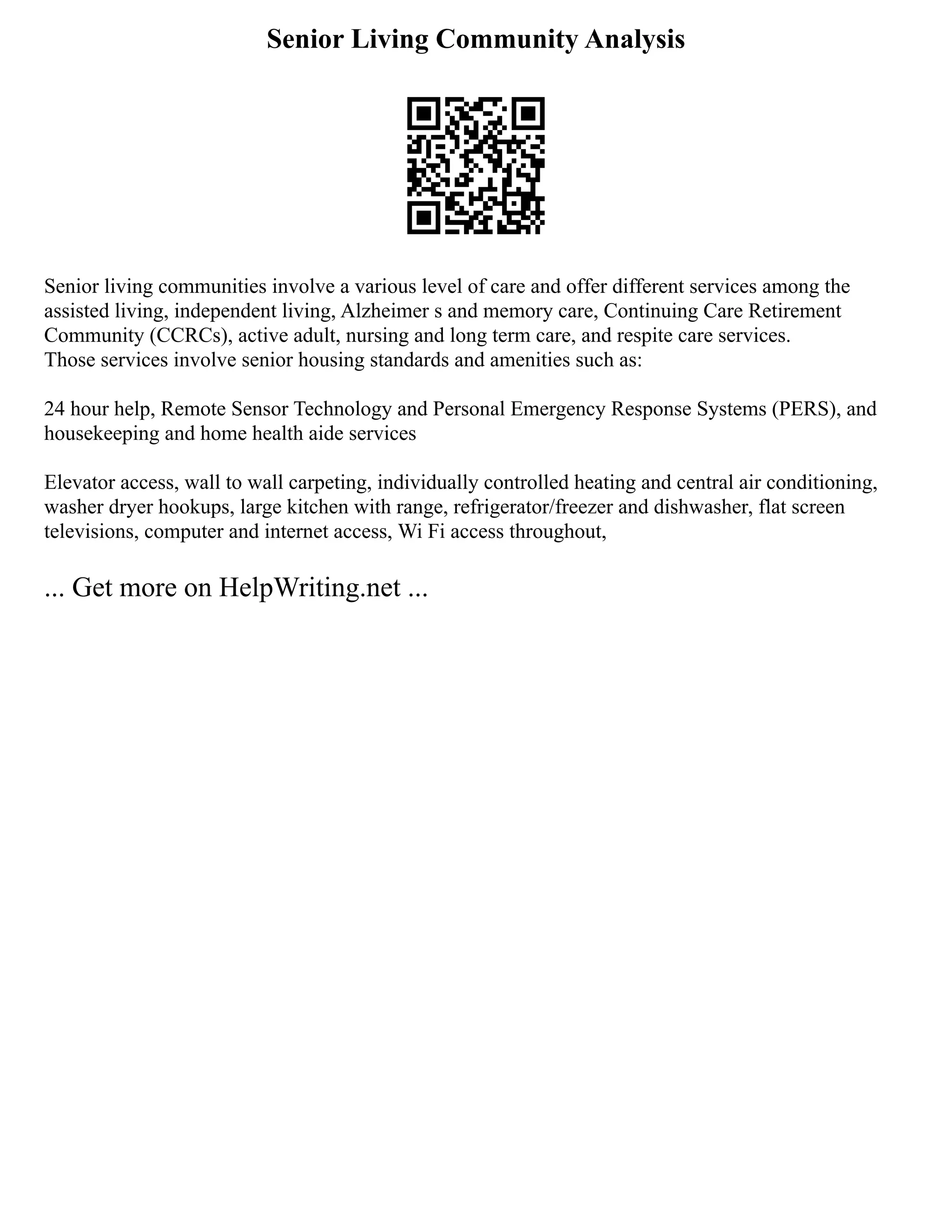 Senior Living Community Analysis
Senior living communities involve a various level of care and offer different services among the
assisted living, independent living, Alzheimer s and memory care, Continuing Care Retirement
Community (CCRCs), active adult, nursing and long term care, and respite care services.
Those services involve senior housing standards and amenities such as:
24 hour help, Remote Sensor Technology and Personal Emergency Response Systems (PERS), and
housekeeping and home health aide services
Elevator access, wall to wall carpeting, individually controlled heating and central air conditioning,
washer dryer hookups, large kitchen with range, refrigerator/freezer and dishwasher, flat screen
televisions, computer and internet access, Wi Fi access throughout,
... Get more on HelpWriting.net ...
 