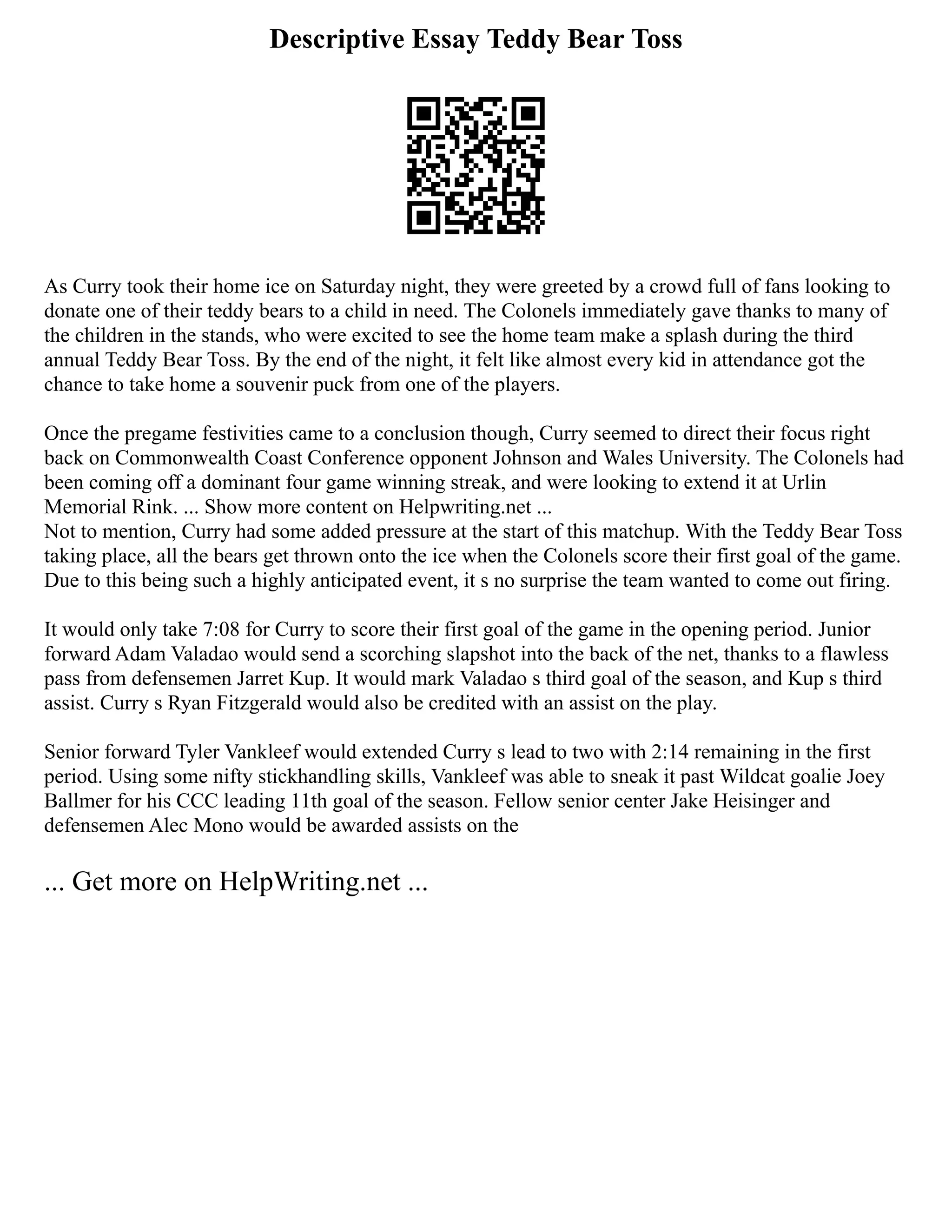 Descriptive Essay Teddy Bear Toss
As Curry took their home ice on Saturday night, they were greeted by a crowd full of fans looking to
donate one of their teddy bears to a child in need. The Colonels immediately gave thanks to many of
the children in the stands, who were excited to see the home team make a splash during the third
annual Teddy Bear Toss. By the end of the night, it felt like almost every kid in attendance got the
chance to take home a souvenir puck from one of the players.
Once the pregame festivities came to a conclusion though, Curry seemed to direct their focus right
back on Commonwealth Coast Conference opponent Johnson and Wales University. The Colonels had
been coming off a dominant four game winning streak, and were looking to extend it at Urlin
Memorial Rink. ... Show more content on Helpwriting.net ...
Not to mention, Curry had some added pressure at the start of this matchup. With the Teddy Bear Toss
taking place, all the bears get thrown onto the ice when the Colonels score their first goal of the game.
Due to this being such a highly anticipated event, it s no surprise the team wanted to come out firing.
It would only take 7:08 for Curry to score their first goal of the game in the opening period. Junior
forward Adam Valadao would send a scorching slapshot into the back of the net, thanks to a flawless
pass from defensemen Jarret Kup. It would mark Valadao s third goal of the season, and Kup s third
assist. Curry s Ryan Fitzgerald would also be credited with an assist on the play.
Senior forward Tyler Vankleef would extended Curry s lead to two with 2:14 remaining in the first
period. Using some nifty stickhandling skills, Vankleef was able to sneak it past Wildcat goalie Joey
Ballmer for his CCC leading 11th goal of the season. Fellow senior center Jake Heisinger and
defensemen Alec Mono would be awarded assists on the
... Get more on HelpWriting.net ...
 