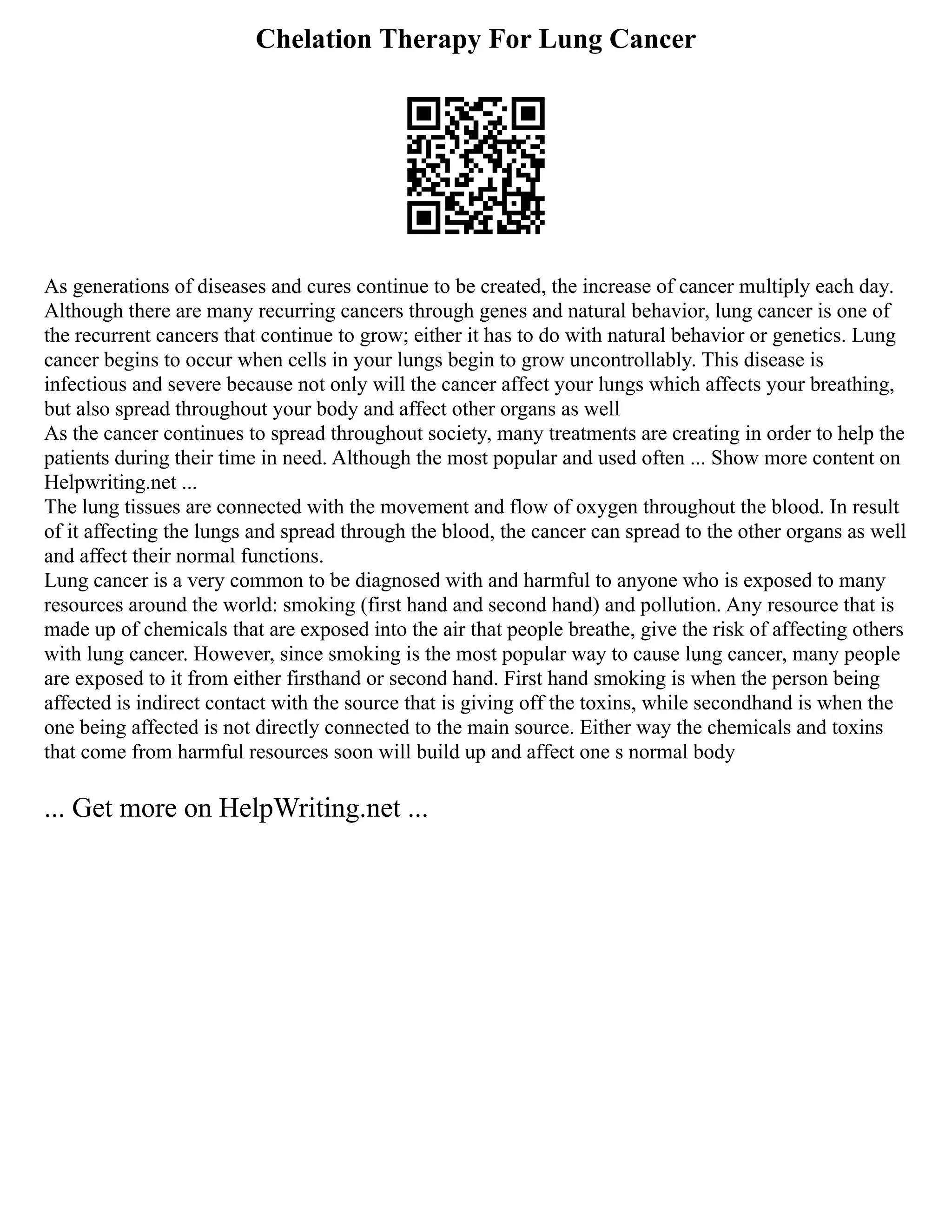 Chelation Therapy For Lung Cancer
As generations of diseases and cures continue to be created, the increase of cancer multiply each day.
Although there are many recurring cancers through genes and natural behavior, lung cancer is one of
the recurrent cancers that continue to grow; either it has to do with natural behavior or genetics. Lung
cancer begins to occur when cells in your lungs begin to grow uncontrollably. This disease is
infectious and severe because not only will the cancer affect your lungs which affects your breathing,
but also spread throughout your body and affect other organs as well
As the cancer continues to spread throughout society, many treatments are creating in order to help the
patients during their time in need. Although the most popular and used often ... Show more content on
Helpwriting.net ...
The lung tissues are connected with the movement and flow of oxygen throughout the blood. In result
of it affecting the lungs and spread through the blood, the cancer can spread to the other organs as well
and affect their normal functions.
Lung cancer is a very common to be diagnosed with and harmful to anyone who is exposed to many
resources around the world: smoking (first hand and second hand) and pollution. Any resource that is
made up of chemicals that are exposed into the air that people breathe, give the risk of affecting others
with lung cancer. However, since smoking is the most popular way to cause lung cancer, many people
are exposed to it from either firsthand or second hand. First hand smoking is when the person being
affected is indirect contact with the source that is giving off the toxins, while secondhand is when the
one being affected is not directly connected to the main source. Either way the chemicals and toxins
that come from harmful resources soon will build up and affect one s normal body
... Get more on HelpWriting.net ...
 