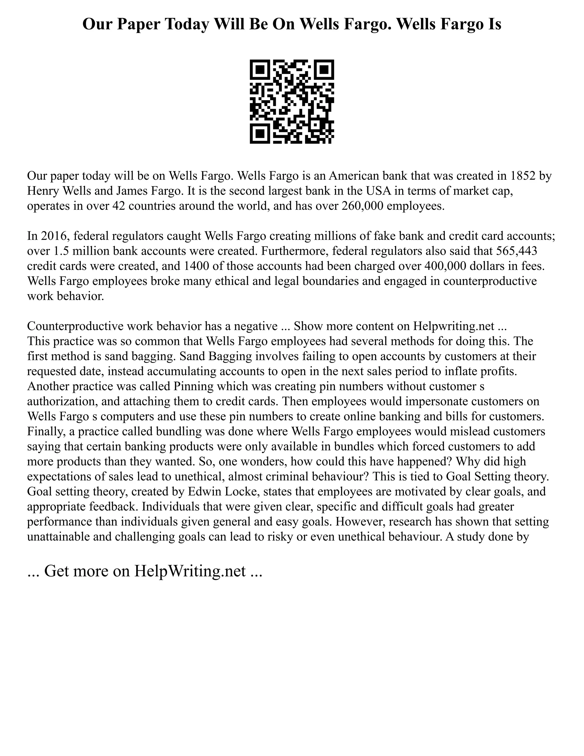 Our Paper Today Will Be On Wells Fargo. Wells Fargo Is
Our paper today will be on Wells Fargo. Wells Fargo is an American bank that was created in 1852 by
Henry Wells and James Fargo. It is the second largest bank in the USA in terms of market cap,
operates in over 42 countries around the world, and has over 260,000 employees.
In 2016, federal regulators caught Wells Fargo creating millions of fake bank and credit card accounts;
over 1.5 million bank accounts were created. Furthermore, federal regulators also said that 565,443
credit cards were created, and 1400 of those accounts had been charged over 400,000 dollars in fees.
Wells Fargo employees broke many ethical and legal boundaries and engaged in counterproductive
work behavior.
Counterproductive work behavior has a negative ... Show more content on Helpwriting.net ...
This practice was so common that Wells Fargo employees had several methods for doing this. The
first method is sand bagging. Sand Bagging involves failing to open accounts by customers at their
requested date, instead accumulating accounts to open in the next sales period to inflate profits.
Another practice was called Pinning which was creating pin numbers without customer s
authorization, and attaching them to credit cards. Then employees would impersonate customers on
Wells Fargo s computers and use these pin numbers to create online banking and bills for customers.
Finally, a practice called bundling was done where Wells Fargo employees would mislead customers
saying that certain banking products were only available in bundles which forced customers to add
more products than they wanted. So, one wonders, how could this have happened? Why did high
expectations of sales lead to unethical, almost criminal behaviour? This is tied to Goal Setting theory.
Goal setting theory, created by Edwin Locke, states that employees are motivated by clear goals, and
appropriate feedback. Individuals that were given clear, specific and difficult goals had greater
performance than individuals given general and easy goals. However, research has shown that setting
unattainable and challenging goals can lead to risky or even unethical behaviour. A study done by
... Get more on HelpWriting.net ...
 
