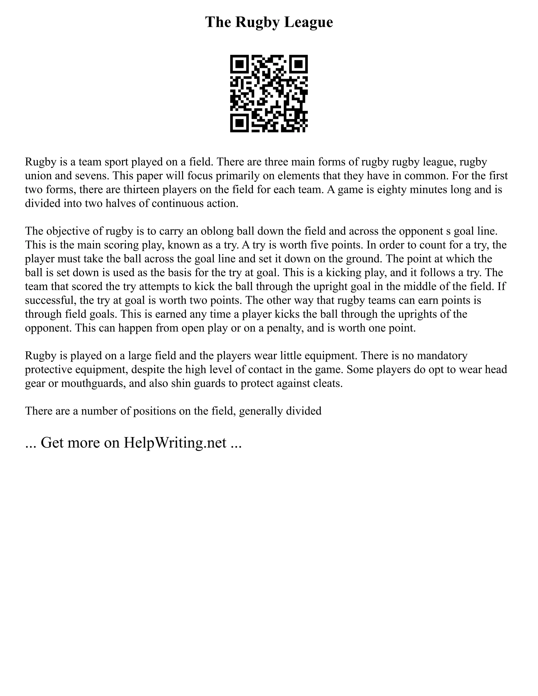 The Rugby League
Rugby is a team sport played on a field. There are three main forms of rugby rugby league, rugby
union and sevens. This paper will focus primarily on elements that they have in common. For the first
two forms, there are thirteen players on the field for each team. A game is eighty minutes long and is
divided into two halves of continuous action.
The objective of rugby is to carry an oblong ball down the field and across the opponent s goal line.
This is the main scoring play, known as a try. A try is worth five points. In order to count for a try, the
player must take the ball across the goal line and set it down on the ground. The point at which the
ball is set down is used as the basis for the try at goal. This is a kicking play, and it follows a try. The
team that scored the try attempts to kick the ball through the upright goal in the middle of the field. If
successful, the try at goal is worth two points. The other way that rugby teams can earn points is
through field goals. This is earned any time a player kicks the ball through the uprights of the
opponent. This can happen from open play or on a penalty, and is worth one point.
Rugby is played on a large field and the players wear little equipment. There is no mandatory
protective equipment, despite the high level of contact in the game. Some players do opt to wear head
gear or mouthguards, and also shin guards to protect against cleats.
There are a number of positions on the field, generally divided
... Get more on HelpWriting.net ...
 