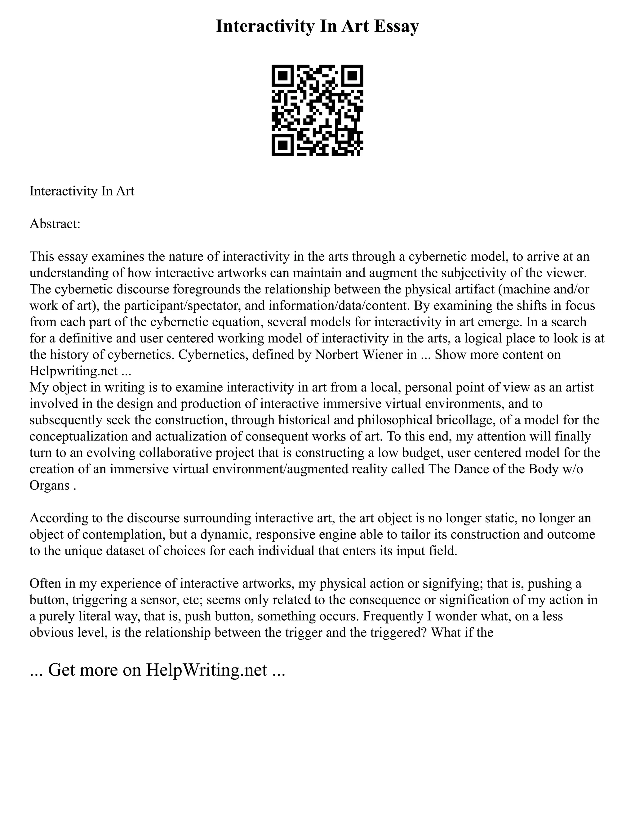 Interactivity In Art Essay
Interactivity In Art
Abstract:
This essay examines the nature of interactivity in the arts through a cybernetic model, to arrive at an
understanding of how interactive artworks can maintain and augment the subjectivity of the viewer.
The cybernetic discourse foregrounds the relationship between the physical artifact (machine and/or
work of art), the participant/spectator, and information/data/content. By examining the shifts in focus
from each part of the cybernetic equation, several models for interactivity in art emerge. In a search
for a definitive and user centered working model of interactivity in the arts, a logical place to look is at
the history of cybernetics. Cybernetics, defined by Norbert Wiener in ... Show more content on
Helpwriting.net ...
My object in writing is to examine interactivity in art from a local, personal point of view as an artist
involved in the design and production of interactive immersive virtual environments, and to
subsequently seek the construction, through historical and philosophical bricollage, of a model for the
conceptualization and actualization of consequent works of art. To this end, my attention will finally
turn to an evolving collaborative project that is constructing a low budget, user centered model for the
creation of an immersive virtual environment/augmented reality called The Dance of the Body w/o
Organs .
According to the discourse surrounding interactive art, the art object is no longer static, no longer an
object of contemplation, but a dynamic, responsive engine able to tailor its construction and outcome
to the unique dataset of choices for each individual that enters its input field.
Often in my experience of interactive artworks, my physical action or signifying; that is, pushing a
button, triggering a sensor, etc; seems only related to the consequence or signification of my action in
a purely literal way, that is, push button, something occurs. Frequently I wonder what, on a less
obvious level, is the relationship between the trigger and the triggered? What if the
... Get more on HelpWriting.net ...
 