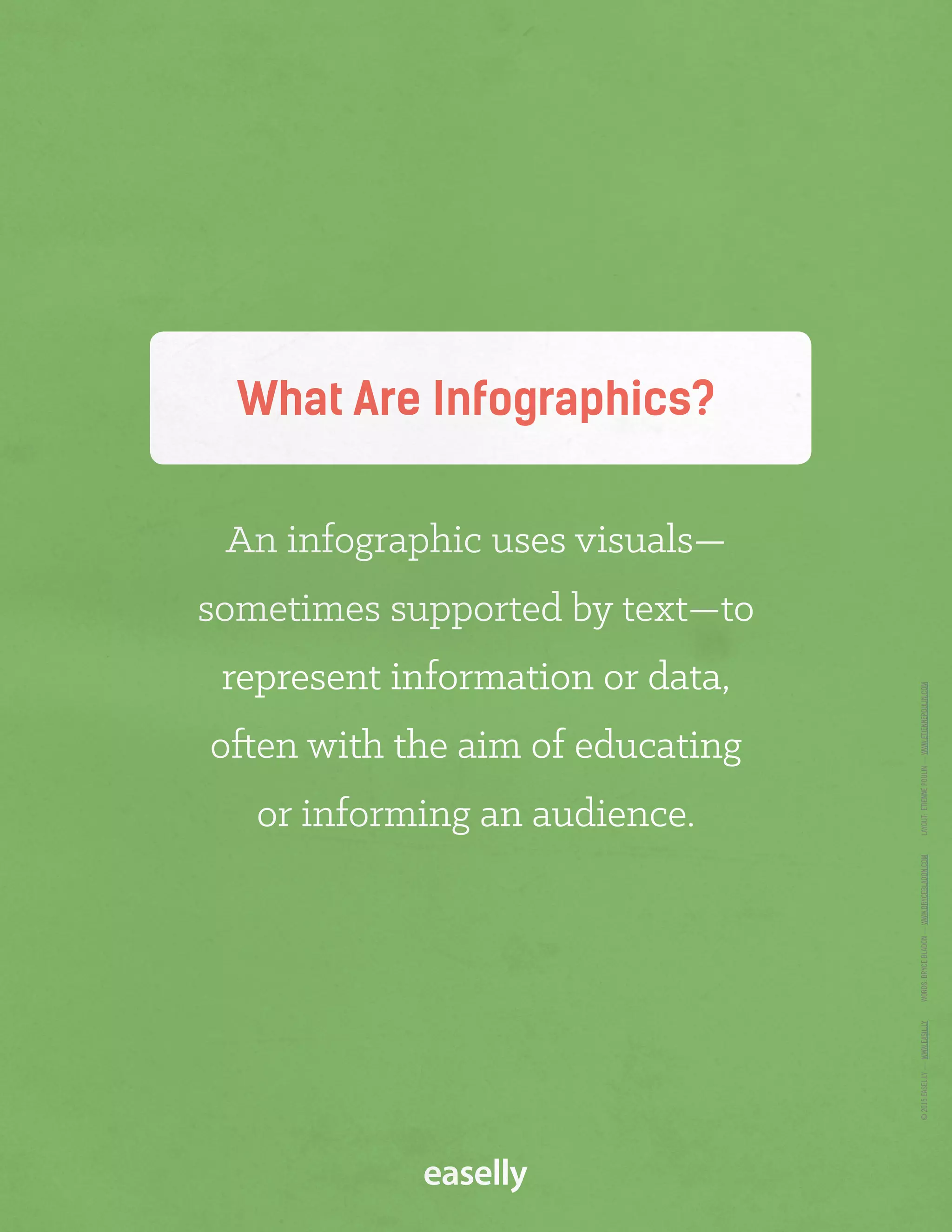 What Are Infographics?
An infographic uses visuals—
sometimes supported by text—to
represent information or data,
often with the aim of educating
or informing an audience.
©2015EASEL.LY—WWW.EASIL.LYWORDS:BRYCEBLADON—WWW.BRYCEBLADON.COMLAYOUT:ETIENNEPOULIN—WWW.ETIENNEPOULIN.COM
 