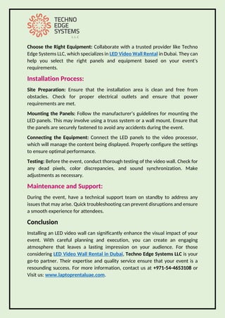 Choose the Right Equipment: Collaborate with a trusted provider like Techno
Edge Systems LLC, which specializes in LED Video Wall Rental in Dubai. They can
help you select the right panels and equipment based on your event's
requirements.
Installation Process:
Site Preparation: Ensure that the installation area is clean and free from
obstacles. Check for proper electrical outlets and ensure that power
requirements are met.
Mounting the Panels: Follow the manufacturer’s guidelines for mounting the
LED panels. This may involve using a truss system or a wall mount. Ensure that
the panels are securely fastened to avoid any accidents during the event.
Connecting the Equipment: Connect the LED panels to the video processor,
which will manage the content being displayed. Properly configure the settings
to ensure optimal performance.
Testing: Before the event, conduct thorough testing of the video wall. Check for
any dead pixels, color discrepancies, and sound synchronization. Make
adjustments as necessary.
Maintenance and Support:
During the event, have a technical support team on standby to address any
issues that may arise. Quick troubleshooting can prevent disruptions and ensure
a smooth experience for attendees.
Conclusion
Installing an LED video wall can significantly enhance the visual impact of your
event. With careful planning and execution, you can create an engaging
atmosphere that leaves a lasting impression on your audience. For those
considering LED Video Wall Rental in Dubai, Techno Edge Systems LLC is your
go-to partner. Their expertise and quality service ensure that your event is a
resounding success. For more information, contact us at +971-54-4653108 or
Visit us: www laptoprentaluae com.
 