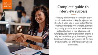 Complete guide to
interview success
Speaking with hundreds of candidates every
month, we know that looking for a job can be
stressful. It takes a lot of focus and confidence.
You should recognise your strengths, but more
importantly, you must know your weaknesses
and develop them to your advantage. Job
hunting requires plenty of preparation and this is
why we created this guide. Interviewing is our
bread and butter and we’ve seen it all. So, here
are our insights, tips and tricks which will help
you succeed.
 