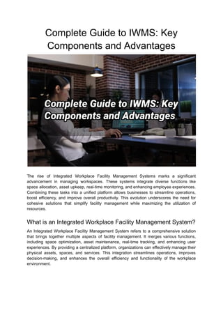 Complete Guide to IWMS: Key
Components and Advantages
The rise of Integrated Workplace Facility Management Systems marks a significant
advancement in managing workspaces. These systems integrate diverse functions like
space allocation, asset upkeep, real-time monitoring, and enhancing employee experiences.
Combining these tasks into a unified platform allows businesses to streamline operations,
boost efficiency, and improve overall productivity. This evolution underscores the need for
cohesive solutions that simplify facility management while maximizing the utilization of
resources.
What is an Integrated Workplace Facility Management System?
An Integrated Workplace Facility Management System refers to a comprehensive solution
that brings together multiple aspects of facility management. It merges various functions,
including space optimization, asset maintenance, real-time tracking, and enhancing user
experiences. By providing a centralized platform, organizations can effectively manage their
physical assets, spaces, and services. This integration streamlines operations, improves
decision-making, and enhances the overall efficiency and functionality of the workplace
environment.
 