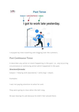I enjoyed my time travelling and vloggin g over the summers.
Past Continuous Tense
It describes any action or event happening in the past, i.e., any occurring
circumstance or continuing action which happened in the past.
Structural formula:
Subject + helping verb (was/were) + verb (ing) + object.
Examples:
I was not paying attention to what he said.
They were going to class when the bell rang.
He was leaving his job because he didn’t feel valued there.
 