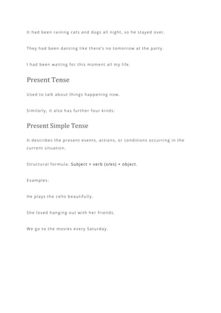 It had been raining cats and dogs all night, so he stayed over.
They had been dancing like there’s no tomorrow at the party.
I had been waiting for this moment all my life.
Present Tense
Used to talk about things happening now.
Similarly, it also has further four kinds:
Present Simple Tense
It describes the present events, actions, or conditions occurring in the
current situation.
Structural formula: Subject + verb (s/es) + object .
Examples:
He plays the cello beautifully.
She loved hanging out with her friends.
We go to the movies every Saturday.
 