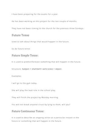 I have been preparing for the exams for a year.
He has been working on this project fo r the last couple of months.
They have not been coming to the church for the previous three Sundays.
Future Tense
Used to talk about things that would happen in the future.
So do future tense:
Future Simple Tense:
It is used to predict/forecast something that will happen in the future.
Structure: Subject + shall/will+ verb (s/es) + object .
Examples:
I will go to the gym today.
She will play the lead role in the school play.
They will finish the project by Monday mor ning.
You will not break anyone’s trust by lying to them, will you?
Future Continuous Tense:
It is used to describe an ongoing action at a particular instant in the
future or something that will happen in the future.
 
