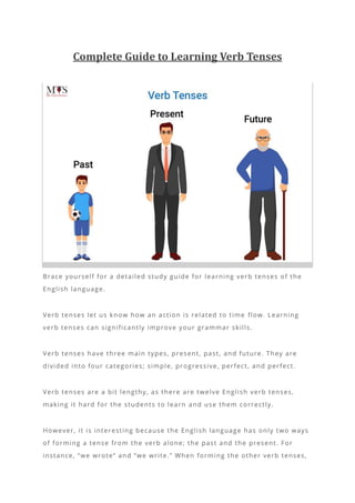 Complete Guide to Learning Verb Tenses
Brace yourself for a detailed study guide for learning verb tenses of the
English language.
Verb tenses let us know how an action is related to time flow. Learning
verb tenses can significantly improve your grammar skills.
Verb tenses have three main types, present, past, and future. They are
divided into four categories; simple, progressive, perfect, and perfect.
Verb tenses are a bit lengthy, as there are twelve English verb tenses,
making it hard for the students to learn and use them correctly.
However, it is interesting because the English language has only two ways
of forming a tense from the verb alone; the past and the present. For
instance, “we wrote” and “we write.” When forming the other verb tenses,
 