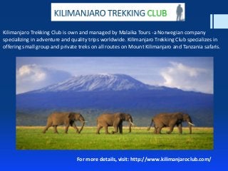 Kilimanjaro Trekking Club is own and managed by Malaika Tours -a Norwegian company
specializing in adventure and quality trips worldwide. Kilimanjaro Trekking Club specializes in
offering small group and private treks on all routes on Mount Kilimanjaro and Tanzania safaris.
For more details, visit: http://www.kilimanjaroclub.com/
 