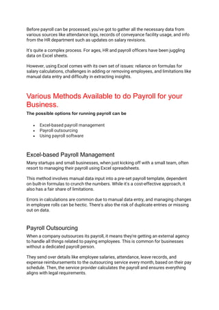 Before payroll can be processed, you've got to gather all the necessary data from
various sources like attendance logs, records of conveyance facility usage, and info
from the HR department such as updates on salary revisions.
It's quite a complex process. For ages, HR and payroll officers have been juggling
data on Excel sheets.
However, using Excel comes with its own set of issues: reliance on formulas for
salary calculations, challenges in adding or removing employees, and limitations like
manual data entry and difficulty in extracting insights.
Various Methods Available to do Payroll for your
Business.
The possible options for running payroll can be
• Excel-based payroll management
• Payroll outsourcing
• Using payroll software
Excel-based Payroll Management
Many startups and small businesses, when just kicking off with a small team, often
resort to managing their payroll using Excel spreadsheets.
This method involves manual data input into a pre-set payroll template, dependent
on built-in formulas to crunch the numbers. While it's a cost-effective approach, it
also has a fair share of limitations.
Errors in calculations are common due to manual data entry, and managing changes
in employee rolls can be hectic. There's also the risk of duplicate entries or missing
out on data.
Payroll Outsourcing
When a company outsources its payroll, it means they're getting an external agency
to handle all things related to paying employees. This is common for businesses
without a dedicated payroll person.
They send over details like employee salaries, attendance, leave records, and
expense reimbursements to the outsourcing service every month, based on their pay
schedule. Then, the service provider calculates the payroll and ensures everything
aligns with legal requirements.
 