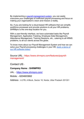 By implementing a payroll management system, you can easily
overcome your challenges of inefficient payroll processing and focus on
making your organization's vision and mission a reality.
So, if you are looking for a cloud-based HR software that can simplify
workforce processes and provide solutions to all your HR problems,
SHRMpro is the one-stop location for you.
With a user-friendly interface, we have automated tasks like Payroll
Management, Application Tracking, Employee Data Management,
Attendance Management, Training Sessions, etc., catering to all HRMS
problems, to all our clients across the globe.
To know more about our Payroll Management System and how we can
solve your Payroll processing challenges in your HR, book a demo of
our HR software today!
Source URL: - https://www.shrmpro.com/features/payroll-
management/
Contact US:-
Company Name : SHRMPRO
URL : - https://www.shrmpro.com/
Mobile: - 6204603662
Address : A 27B, A Block, Sector 16, Noida, Uttar Pradesh 201301
 