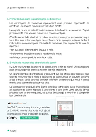 Le guide complet sur les avis 10
fr.business.trustpilot.com
NewYorkDress a remarqué une augmentation
de 220% du taux de clics après avoir ajouté
les avis à ses e-mails d'abandon de panier.
+220% TAUX DE CLICS
8. E-mails de relance des abandons de panier
Il y aura toujours des abandons de panier, donc le fait de mener une campagne
pour encourager les clients à revenir est très important.
Un grand nombre d’entreprises s’appuient sur les offres pour booster leur
taux de retour sur les e-mails d’abandons de panier, mais en ajoutant des avis
à ces e-mails, vous pourriez générer tellement de retours que vous n’auriez
même plus besoin de baisser vos prix.
Le fait d’ajouter quelques avis clients ainsi que votre score aux e-mails dédiés
à l’abandon de panier rappelle à vos clients à quel point votre service et vos
produits sont de bonne qualité, ce qui les encourage à revenir et à compléter
leur commande.
7. Prenez la main dans les campagnes de bienvenue
Les campagnes de bienvenue représentent votre première opportunité de
construire une relation directe avec vos futurs clients.
La majorité de vos e-mails d’inscription seront à destination de personnes n’ayant
jamais acheté chez vous et qui ne vous connaissent pas.
C’est le moment de faire tout ce qui est en votre pouvoir pour les convaincre que
vous êtes une entreprise digne de confiance. Voici quelques astuces faciles à
inclure dans vos campagnes d’e-mails de bienvenue pour augmenter le taux de
réponse :
• Un avis client différent dans chaque e-mail.
• Inclure votre TrustScore dans le header ou le footer.
• Affichage de vos produits les mieux notés.
 