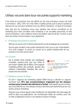 Le guide complet sur les avis 11
fr.business.trustpilot.com
Utilisez vos avis dans tous vos autres supports marketing
Il est facile de concentrer tous ses efforts sur les trois principaux canaux de trafic
e-commerce : SEO, CPC et e-mail. Mais n’oubliez jamais que la preuve sociale qui
découle de vos avis peut améliorer tous vos efforts marketing - en ligne et hors ligne.
Que cela soit du marketing conçu pour générer des retours immédiats ou du
marketing pour faire connaître votre entreprise à de nouvelles personnes et faire
bonne impression, votre meilleure chance de réaliser cela est de leur montrer à quel
point les autres consommateurs vous apprécient.
10. Courrier
De la simple carte postale aux catalogues
complets, assurez-vous que vos notes et
avis soient visibles dès le début. Si le support
marketing affiche des produits, ajoutez des
citations individuelles extraites des avis à
propos de ces produits.
9. Emballages des produits et paquets
Affichez vos avis et votre TrustScore directement sur les emballages de vos produits.
Que les gens achètent votre produit directement chez vous ou par l’intermédiaire
d’un autre magasin, ils seront au courant de la qualité exceptionnelle de vos
produits et de votre service client.
11. Réseaux sociaux et blogs
En 2011 l’agence de marketing digital ODM Group a dévoilé un rapport
montrant que 75% des consommateurs s’appuient sur les réseaux
sociaux pour prendre des décisions d’achat. Cela signifie que le contenu
que vous affichez sur vos réseaux sociaux doit être aussi optimisé que sur vos
autres canaux marketing.
Assurez-vous d’avoir ajouté votre TrustScore à la description de votre page de
profil et dans vos publications. De nombreuses idées de contenu pour les
e-mails s’appliquent aussi à vos réseaux sociaux et blogs.
 