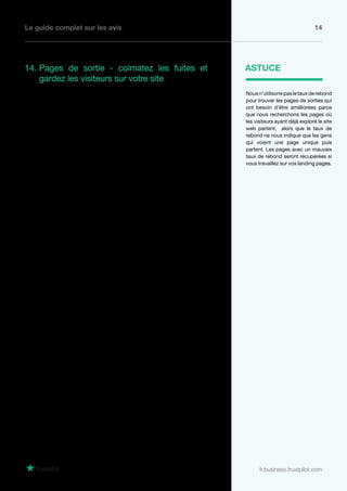Le guide complet sur les avis 14
fr.business.trustpilot.com
14. Pages de sortie - colmatez les fuites et
gardez les visiteurs sur votre site
Chaque voyage a un point de départ et une
arrivée - et si cette arrivée n’est pas la page
“Merci de votre commande”, vous pouvez
augmenter vos conversions en trouvant des
moyens de garder vos visiteurs.
Vous devez commencer par identifier les
pages où les clients partent le plus souvent.
Pour découvrir cela, allez au rapport Google
Analytics à “Pages de sortie” et cherchez les
pages qui ont un grand volume de trafic et un
% de sortie élevé.
Une fois les pages problématiques identifiées,
utilisez les même méthodes que pour les
landing pages pour ajouter vos avis et réduire
le taux de sortie.
En ce qui concerne les pages de sortie, cela
vaut la peine de prendre le temps de regarder
la page et voir si vous pouvez trouver le
problème. Y a-t-il assez de call to action sur
ces pages pour garder les visiteurs sur le site
? Est-ce que les liens de la page sont cassés
ou dirigent vers une mauvaise page sur le
site web ? Et évidemment, y a-t-il des avis
individuels qui pourraient aider cette page ?
Par exemple, une page de sortie fréquente
aura tendance à être la page de livraison
et de retours, donc si vous placez des avis
dans lesquels vos clients font l’éloge de vos
services de livraison et retours, ils pourraient
aider cette page à retenir l’internaute.
Nousn’utilisonspasletauxderebond
pour trouver les pages de sorties qui
ont besoin d’être améliorées parce
que nous recherchons les pages où
les visiteurs ayant déjà exploré le site
web partent, alors que le taux de
rebond ne nous indique que les gens
qui voient une page unique puis
partent. Les pages avec un mauvais
taux de rebond seront récupérées si
vous travaillez sur vos landing pages.
ASTUCE
 