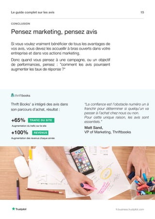 Le guide complet sur les avis 15
fr.business.trustpilot.com
CONCLUSION
Pensez marketing, pensez avis
Si vous voulez vraiment bénéficier de tous les avantages de
vos avis, vous devez les accueillir à bras ouverts dans votre
entreprise et dans vos actions marketing.
Donc quand vous pensez à une campagne, ou un objectif
de performances, pensez : ”comment les avis pourraient
augmenter les taux de réponse ?“
Thrift Books' a intégré des avis dans
son parcours d’achat, résultat :
Augmentation du trafic sur le site
+65% TRAFIC DU SITE
Augmentation des revenus chaque année
+100% REVENUS
“La confiance est l’obstacle numéro un à
franchir pour déterminer si quelqu’un va
passer à l’achat chez nous ou non.
Pour cette unique raison, les avis sont
essentiels.”
Matt Sand,
VP of Marketing, Thriftbooks
 