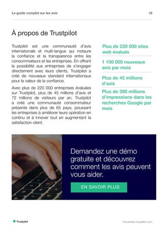 Le guide complet sur les avis 16
fr.business.trustpilot.com
À propos de Trustpilot
Trustpilot est une communauté d’avis
internationale et multi-langue qui instaure
la confiance et la transparence entre les
consommateurs et les entreprises. En offrant
la possibilité aux entreprises de s'engager
directement avec leurs clients, Trustpilot a
créé de nouveaux standard internationaux
pour la valeur de la confiance.
Avec plus de 220 000 entreprises évaluées
sur Trustpilot, plus de 45 millions d'avis et
72 millions de visiteurs par an, Trustpilot
a créé une communauté consommateur
présente dans plus de 65 pays, poussant
les entreprises à améliorer leurs opération en
continu et à innover tout en augmentant la
satisfaction client.
Plus de 45 millions
d'avis
Plus de 390 millions
d'impressions dans les
recherches Google par
mois
Plus de 220 000 sites
web évalués
1 100 000 nouveaux
avis par mois
Demandez une démo
gratuite et découvrez
comment les avis peuvent
vous aider.
EN SAVOIR PLUS
 