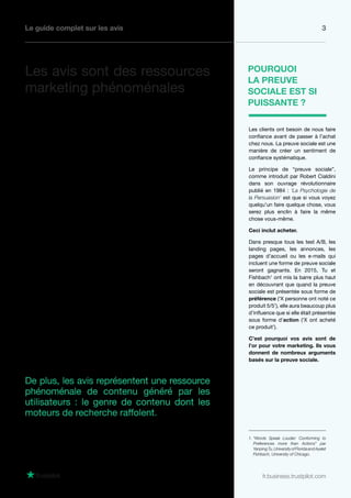 Le guide complet sur les avis 3
fr.business.trustpilot.com
Les avis représentent le meilleure type de preuve
sociale pour votre entreprise.
Quand les avis sont utilisés de la bonne manière,
ils peuvent améliorer toutes vos actions marketing
et par conséquent augmenter vos conversions
globales :
• Les avis construisent la notoriété de votre
marque plus rapidement, ce qui rend
votre entreprise encore plus inoubliable.
• Lesavisaugmententletauxderéponseàtoutes
vos activités marketing, que cela soit un meilleur
taux de conversion pour les e-mails d’abandon
de panier ou une augmentation du taux de
clics sur vos annonces Google AdWords.
• Les avis sont utiles pour augmenter les achats
répétés. Ils instaurent la confiance chez vos
clients plus rapidement, et plus un client vous
fait confiance, plus il va acheter chez vous.
De plus, les avis représentent une ressource
phénoménale de contenu généré par les
utilisateurs : le genre de contenu dont les
moteurs de recherche raffolent.
Les clients ont besoin de nous faire
confiance avant de passer à l’achat
chez nous. La preuve sociale est une
manière de créer un sentiment de
confiance systématique.
Le principe de “preuve sociale”,
comme introduit par Robert Cialdini
dans son ouvrage révolutionnaire
publié en 1984 : ‘La Psychologie de
la Persuasion’ est que si vous voyez
quelqu’un faire quelque chose, vous
serez plus enclin à faire la même
chose vous-même.
Ceci inclut acheter.
Dans presque tous les test A/B, les
landing pages, les annonces, les
pages d’accueil ou les e-mails qui
incluent une forme de preuve sociale
seront gagnants. En 2015, Tu et
Fishbach1
ont mis la barre plus haut
en découvrant que quand la preuve
sociale est présentée sous forme de
préférence (‘X personne ont noté ce
produit 5/5’), elle aura beaucoup plus
d’influence que si elle était présentée
sous forme d’action (‘X ont acheté
ce produit’).
C’est pourquoi vos avis sont de
l’or pour votre marketing. Ils vous
donnent de nombreux arguments
basés sur la preuve sociale.
POURQUOI
LA PREUVE
SOCIALE EST SI
PUISSANTE ?
Les avis sont des ressources
marketing phénoménales
1. “Words Speak Louder: Conforming to
Preferences more than Actions” par
YanpingTu,UniversityofFloridaandAyelet
Fishbach, University of Chicago.
 