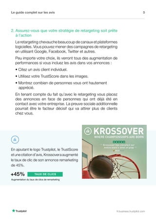 Le guide complet sur les avis 5
fr.business.trustpilot.com
En ajoutant le logo Trustpilot, le TrustScore
etunecitationd’avis,Krossoveraaugmenté
le taux de clic de son annonce remarketing
de 45%.
Augmentation du taux de clics de remarketing
+45% TAUX DE CLICS
2. Assurez-vous que votre stratégie de retargeting soit prête
à l'action
Le retargeting chevauche beaucoup de canaux et plateformes
logicielles. Vous pouvez mener des campagnes de retargeting
en utilisant Google, Facebook, Twitter et autres.
Peu importe votre choix, ils verront tous des augmentation de
performances si vous incluez les avis dans vos annonces :
• Citez un avis client individuel.
• Utilisez votre TrustScore dans les images.
• Montrez combien de personnes vous ont hautement 	 	
apprécié.
En tenant compte du fait qu’avec le retargeting vous placez
des annonces en face de personnes qui ont déjà été en
contact avec votre entreprise. La preuve sociale additionnelle
pourrait être le facteur décisif qui va attirer plus de clients
chez vous.
 