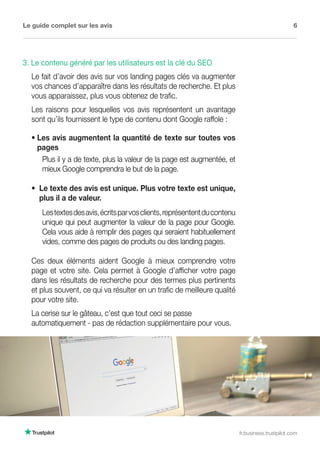 Le guide complet sur les avis 6
fr.business.trustpilot.com
3. Le contenu généré par les utilisateurs est la clé du SEO
Le fait d’avoir des avis sur vos landing pages clés va augmenter
vos chances d’apparaître dans les résultats de recherche. Et plus
vous apparaissez, plus vous obtenez de trafic.
Les raisons pour lesquelles vos avis représentent un avantage
sont qu’ils fournissent le type de contenu dont Google raffole :
• Les avis augmentent la quantité de texte sur toutes vos
pages
	Plus il y a de texte, plus la valeur de la page est augmentée, et
mieux Google comprendra le but de la page.
• Le texte des avis est unique. Plus votre texte est unique,
plus il a de valeur.
	Lestextesdesavis,écritsparvosclients,représententducontenu
unique qui peut augmenter la valeur de la page pour Google.
Cela vous aide à remplir des pages qui seraient habituellement
vides, comme des pages de produits ou des landing pages.
Ces deux éléments aident Google à mieux comprendre votre
page et votre site. Cela permet à Google d’afficher votre page
dans les résultats de recherche pour des termes plus pertinents
et plus souvent, ce qui va résulter en un trafic de meilleure qualité
pour votre site.
La cerise sur le gâteau, c’est que tout ceci se passe
automatiquement - pas de rédaction supplémentaire pour vous.
 