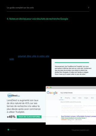 Le guide complet sur les avis 7
fr.business.trustpilot.com
Heureusement, les TrustBoxs de Trustpilot, qui vous
permettent d'afficher des avis sur votre site, contiennent
des données structurées vous aidant à obtenir les
étoiles Rich Snippets. Et elles sont faciles à intégrer.
Vous n'avez qu'à copier-coller un peu de code !
4. Notes en étoiles pour vos résultats de recherche Google
L’affichage de votre site web dans les résultats payants
n’est pas la seule chose dont vos notes en étoiles peuvent
vous faire bénéficier. Vous pouvez tout aussi afficher vos
notes en étoiles dans les résultats naturels de Google en
ajoutant un simple code à vos pages de produits.
Ce code est intitulé “Rich Snippet”, et les rich snippets
peuvent fournir bien plus que des avis aux moteurs de
recherche. Ils peuvent mettre en avant des images, des
vidéos, des données de produits et plus encore. Avant de
demander à votre équipe web d’ajouter les rich snippets,
visitez le site Schema.org pour voir quel type de rich
snippet pourrait être utile à votre site
web.
Àpartirdumomentoùlecodeestajouté
et Google remarque le changement,
vous pouvez vous détendre et apprécier
le fait que vos produits ressortent dans
les résultats naturels grâce à vos avis.
Plus votre entreprise est visible dans
les résultats naturels, plus vous attirez
de trafic.
+45%
LensDirect a augmenté son taux
de clics naturel de 45% sur ses
termes de recherche à la valeur la
plus élevée après avoir commencé
à utiliser Trustpilot.
TAUX DE CLICS NATUREL
 