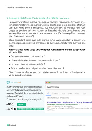 Le guide complet sur les avis 8
fr.business.trustpilot.com
5. Laissez la plateforme d'avis faire le plus difficile pour vous
Les consommateurs laissent des avis sur diverses plateformes (connues sous
le nom de plateformes ouvertes), ce qui signifie qu'il existe des sites affichant
vos avis, votre profil d'entreprise, vos coordonnées de contact, etc. Ces
pages se positionnent très souvent en haut des résultats de recherche pour
les requêtes sur le nom de votre marque ou sur d’autres requêtes connexes
(ex : “avis votre marque”).
C’est important parce que cela signifie qu’un autre résultat va donner une
bonne impression de votre entreprise, ce qui va amener du trafic sur votre site
web.
Revendiquez votre page de profil pour vous assurer qu'elle soit précise
et complète.
• Contient-elle le bon call to action ?
• L’identité visuelle de votre marque est-elle à jour ?
• La description est-elle actualisée ?
• Est-ce que les liens dirigent vers les bons sites web ?
Des choses simples, et pourtant, si elles ne sont pas à jour, votre réputation
va en prendre un coup.
Rush49 remarque un impact important
provenant du haut positionnement de
sa page Trustpilot dans les résultats de
recherche Google.
En un seul mois, la page a enregistré :
+300 CLICS
+4 600 IMPRESSIONS DE RECHERCHE
 