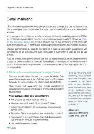 Le guide complet sur les avis 9
fr.business.trustpilot.com
6. Affichez votre succès dans chaque campagne d'e-mail
Tous vos e-mails doivent inclure une preuve de fiabilité. Cela
pourrait être simplement le fait d’afficher votre TrustScore dans
le header de votre e-mail ou une citation client dans le footer.
Vous pouvez tout aussi créer des e-mails complètement
concentrés sur la preuve sociale car ils ont souvent un excellent
taux de retour.
Voici quelques idées pour vous inspirer :
• Nos produits les mieux notés ce mois-ci.
• Merci de nous avoir aidé à décrocher nos 5 étoiles.
• 5 exemples d’utilisation de vos avis pour améliorer notre 	
service client.
• Rencontrez Claire, notre représentante service client numéro 1.
• Nous pensions que nos théières étaient de bonne qualité, 	
vos avis les ont rendues encore meilleures.
• Les produits que vous adorez.
E-mail marketing
L’E-mail marketing est un des leviers les plus puissants pour générer des ventes sur votre
site, encourageant vos destinataires à acheter pour la première fois et vos anciens clients
à revenir.
Vous avez plus de contrôle sur le trafic provenant de l’e-mail marketing que sur le SEO et
les coûts sont en général bien plus bas que pour les campagnes au CPC. Selon une étude
de The Relevancy Group, les revenus générés par l'e-mail marketing n'ont jamais été
aussi élevés qu'en 2017, contribuant à une augmentation de 20% des recettes globales.
Chaque augmentation du taux de clic dans les e-mails va vous aider à augmenter vos
conversions, et les avis peuvent aussi vous aider à augmenter le taux de clic de vos
e-mails.
Avec les e-mails, vous pouvez afficher vos avis de manière créative, en les utilisant comme
la base de différents contenus d’e-mails. Par exemple, un e-mail pourra se concentrer sur le
service après-vente alors qu’un autre pourra se concentrer sur les avantages clés d’un
de vos produits.
“Lors de l’envoi d’e-mails
marketing, nous pensons
qu’inclure Trustpilot dans
le header en dit beau-
coup sur notre fiabilité et
notre légitimité sans avoir
à rien expliquer. Entant
qu’entreprise relativement
nouvelle sur le marché,
c’est un facteur vital pour
notre succès et notre
croissance.”
Jillian Lore,
Specialiste Marketing
Digital chez Rush49
 