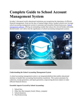 Complete Guide to School Account
Management System
In today’s fast-paced world, educational institutions are recognizing the importance of efficient
financial management. Gone are the days of manual ledger entries; modern schools now leverage
school accounting management systems to automate and streamline financial processes. School
management software, offering an outstanding module that reduces the clerical burden and yields
desired results. Let’s delve into the significance of school accounting management systems.
Understanding the School Accounting Management System
A school accounting management system is an integrated platform that enables educational
institutes to handle their accounting functionalities seamlessly. This system automates fee
collection, receipt generation, and report generation, empowering decision-makers to make
efficient financial choices.
Essential Aspects Covered by School Accounting:
1. School fees
2. Other fees like transport, hostel, library, computer
3. School donations
4. Payroll processing
 