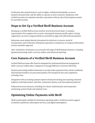 Verification also unlocks features such as higher withdrawal thresholds, access to
business-focused tools, and the ability to operate in more countries. Businesses with
verified accounts can maintain smoother operations without risk of interruptions caused
by unverified activity.
Steps to Set Up a Verified Skrill Business Account
Setting up a verified Skrill account involves several structured steps. A company
representative first registers the account, choosing the business profile option. During
registration, accurate company details are provided to align with official documentation.
Businesses must submit identity documents for directors or owners, proof of
incorporation, and verification of business operations. Consistency in company information
ensures smoother approval.
After verification, businesses can access the full range of Skrill business features, including
payment processing, multi-currency wallets, and advanced reporting.
Core Features of a Verified Skrill Business Account
Verified Skrill accounts offer features designed for professional financial management.
Multi-currency wallets allow companies to manage different currencies efficiently.
Payment processing enables businesses to accept online payments from clients worldwide.
International transfers are processed quickly with transparent fees and competitive
exchange rates.
Integration with accounting systems improves financial tracking and reporting. Business
analytics tools help monitor cash flow, transaction history, and client payment patterns.
Enhanced security measures, including two-factor authentication and transaction
monitoring, protect funds and maintain trust.
Optimizing Online Payments with Skrill
Skrill is particularly valuable for businesses operating online. Verified accounts support
ecommerce platforms, subscription services, and digital marketplaces.
 