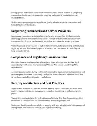 Local payment methods increase client convenience and reduce barriers to completing
transactions. Businesses can streamline invoicing and payment reconciliation with
integrated tools.
Multi-currency support protects profit margins by allowing strategic conversions and
timing of currency exchanges.
Supporting Freelancers and Service Providers
Freelancers, consultants, and digital agencies benefit from verified Skrill accounts by
receiving payments from international clients securely and efficiently. Local currency
transfers reduce friction for clients and streamline operations for service providers.
Verified accounts ensure access to higher transfer limits, faster processing, and enhanced
reporting features. Professional payment infrastructure contributes to credibility and
long-term client trust.
Compliance and Regulatory Considerations
Operating internationally requires adherence to financial regulations. Verified Skrill
accounts align with Know Your Customer (KYC) and Anti Money Laundering (AML)
requirements.
Accurate documentation during verification ensures that businesses remain compliant and
reduces operational risks. Maintaining transparent financial records supports audits and
strengthens credibility with partners and clients.
Security Architecture and Best Practices
Verified Skrill accounts incorporate multiple security layers. Two-factor authentication
protects logins, while device management tools allow monitoring of authorized access
points.
Transaction monitoring and alerts detect unusual activity. Role-based permissions allow
businesses to control access for team members, minimizing internal risk.
Businesses should complement platform security with internal policies including password
management, limited access controls, and regular monitoring.
 