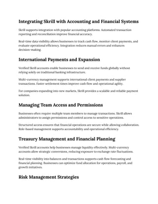 Integrating Skrill with Accounting and Financial Systems
Skrill supports integration with popular accounting platforms. Automated transaction
reporting and reconciliation improve financial accuracy.
Real-time data visibility allows businesses to track cash flow, monitor client payments, and
evaluate operational efficiency. Integration reduces manual errors and enhances
decision-making.
International Payments and Expansion
Verified Skrill accounts enable businesses to send and receive funds globally without
relying solely on traditional banking infrastructure.
Multi-currency management supports international client payments and supplier
transactions. Faster settlement times improve cash flow and operational agility.
For companies expanding into new markets, Skrill provides a scalable and reliable payment
solution.
Managing Team Access and Permissions
Businesses often require multiple team members to manage transactions. Skrill allows
administrators to assign permissions and control access to sensitive operations.
Structured access ensures that financial operations are secure while allowing collaboration.
Role-based management supports accountability and operational efficiency.
Treasury Management and Financial Planning
Verified Skrill accounts help businesses manage liquidity effectively. Multi-currency
accounts allow strategic conversions, reducing exposure to exchange rate fluctuations.
Real-time visibility into balances and transactions supports cash flow forecasting and
financial planning. Businesses can optimize fund allocation for operations, payroll, and
growth initiatives.
Risk Management Strategies
 