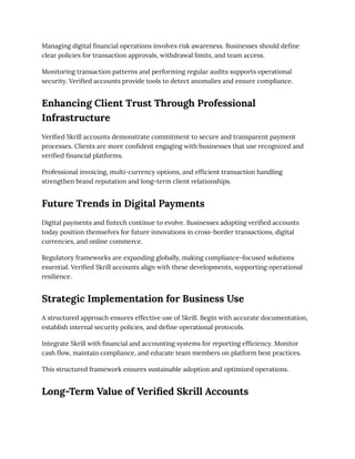 Managing digital financial operations involves risk awareness. Businesses should define
clear policies for transaction approvals, withdrawal limits, and team access.
Monitoring transaction patterns and performing regular audits supports operational
security. Verified accounts provide tools to detect anomalies and ensure compliance.
Enhancing Client Trust Through Professional
Infrastructure
Verified Skrill accounts demonstrate commitment to secure and transparent payment
processes. Clients are more confident engaging with businesses that use recognized and
verified financial platforms.
Professional invoicing, multi-currency options, and efficient transaction handling
strengthen brand reputation and long-term client relationships.
Future Trends in Digital Payments
Digital payments and fintech continue to evolve. Businesses adopting verified accounts
today position themselves for future innovations in cross-border transactions, digital
currencies, and online commerce.
Regulatory frameworks are expanding globally, making compliance-focused solutions
essential. Verified Skrill accounts align with these developments, supporting operational
resilience.
Strategic Implementation for Business Use
A structured approach ensures effective use of Skrill. Begin with accurate documentation,
establish internal security policies, and define operational protocols.
Integrate Skrill with financial and accounting systems for reporting efficiency. Monitor
cash flow, maintain compliance, and educate team members on platform best practices.
This structured framework ensures sustainable adoption and optimized operations.
Long-Term Value of Verified Skrill Accounts
 