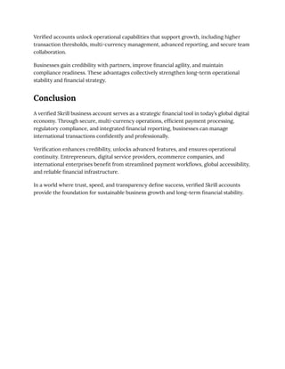 Verified accounts unlock operational capabilities that support growth, including higher
transaction thresholds, multi-currency management, advanced reporting, and secure team
collaboration.
Businesses gain credibility with partners, improve financial agility, and maintain
compliance readiness. These advantages collectively strengthen long-term operational
stability and financial strategy.
Conclusion
A verified Skrill business account serves as a strategic financial tool in today’s global digital
economy. Through secure, multi-currency operations, efficient payment processing,
regulatory compliance, and integrated financial reporting, businesses can manage
international transactions confidently and professionally.
Verification enhances credibility, unlocks advanced features, and ensures operational
continuity. Entrepreneurs, digital service providers, ecommerce companies, and
international enterprises benefit from streamlined payment workflows, global accessibility,
and reliable financial infrastructure.
In a world where trust, speed, and transparency define success, verified Skrill accounts
provide the foundation for sustainable business growth and long-term financial stability.
 