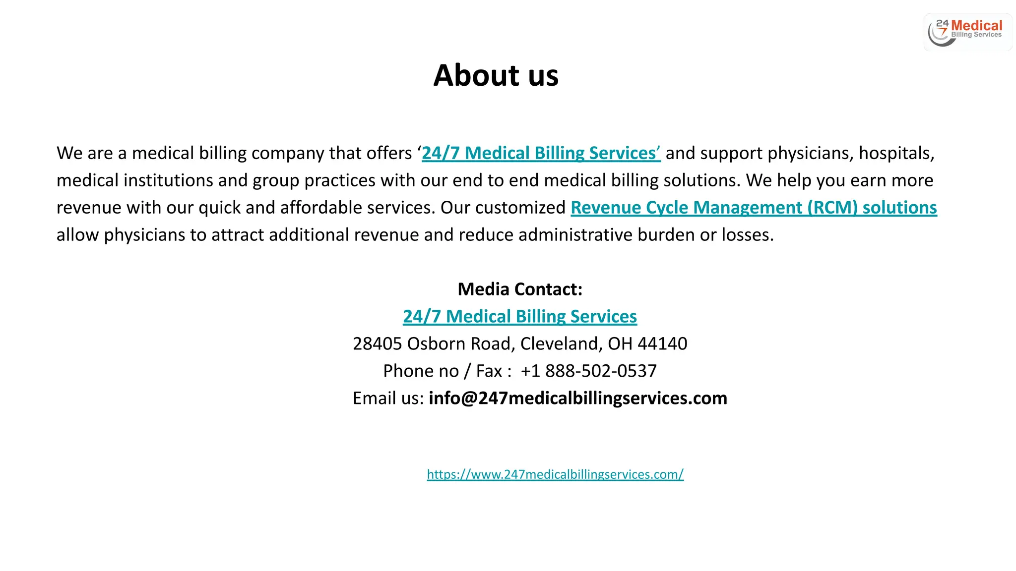 About us
We are a medical billing company that offers ‘24/7 Medical Billing Services’ and support physicians, hospitals,
medical institutions and group practices with our end to end medical billing solutions. We help you earn more
revenue with our quick and affordable services. Our customized Revenue Cycle Management (RCM) solutions
allow physicians to attract additional revenue and reduce administrative burden or losses.
Media Contact:
24/7 Medical Billing Services
28405 Osborn Road, Cleveland, OH 44140
Phone no / Fax : +1 888-502-0537
Email us: info@247medicalbillingservices.com
https://www.247medicalbillingservices.com/
 