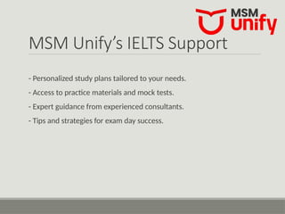 MSM Unify’s IELTS Support
- Personalized study plans tailored to your needs.
- Access to practice materials and mock tests.
- Expert guidance from experienced consultants.
- Tips and strategies for exam day success.
 
