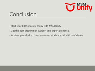 Conclusion
- Start your IELTS journey today with MSM Unify.
- Get the best preparation support and expert guidance.
- Achieve your desired band score and study abroad with confidence.
 