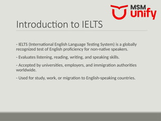 Introduction to IELTS
- IELTS (International English Language Testing System) is a globally
recognized test of English proficiency for non-native speakers.
- Evaluates listening, reading, writing, and speaking skills.
- Accepted by universities, employers, and immigration authorities
worldwide.
- Used for study, work, or migration to English-speaking countries.
 