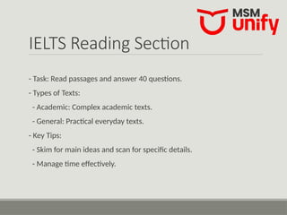 IELTS Reading Section
- Task: Read passages and answer 40 questions.
- Types of Texts:
- Academic: Complex academic texts.
- General: Practical everyday texts.
- Key Tips:
- Skim for main ideas and scan for specific details.
- Manage time effectively.
 