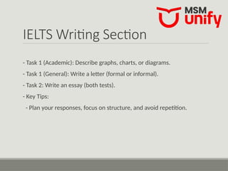 IELTS Writing Section
- Task 1 (Academic): Describe graphs, charts, or diagrams.
- Task 1 (General): Write a letter (formal or informal).
- Task 2: Write an essay (both tests).
- Key Tips:
- Plan your responses, focus on structure, and avoid repetition.
 
