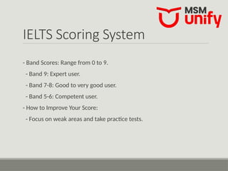 IELTS Scoring System
- Band Scores: Range from 0 to 9.
- Band 9: Expert user.
- Band 7-8: Good to very good user.
- Band 5-6: Competent user.
- How to Improve Your Score:
- Focus on weak areas and take practice tests.
 