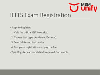 IELTS Exam Registration
- Steps to Register:
1. Visit the official IELTS website.
2. Choose test type (Academic/General).
3. Select date and test center.
4. Complete registration and pay the fee.
- Tips: Register early and check required documents.
 