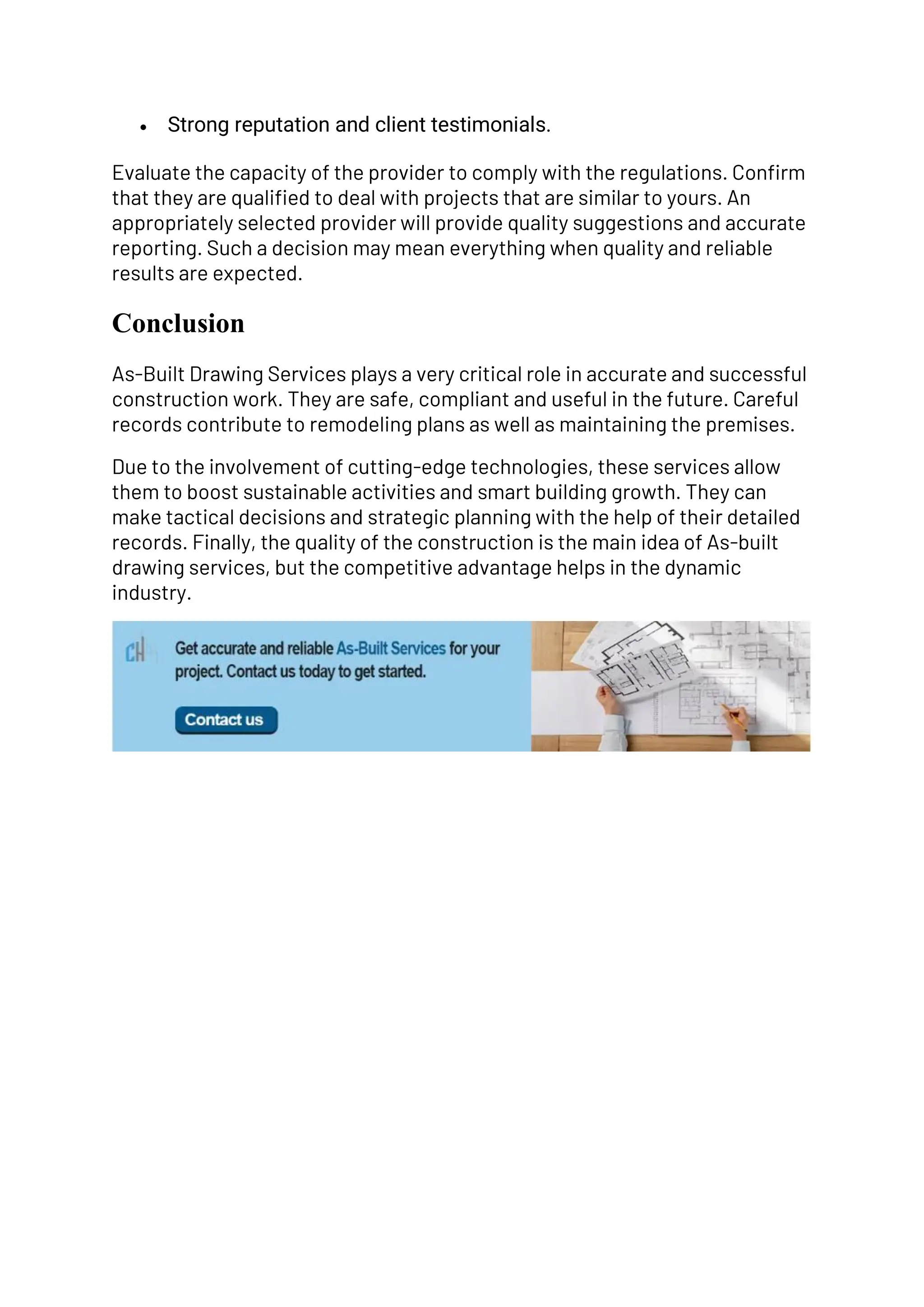 • Strong reputation and client testimonials.
Evaluate the capacity of the provider to comply with the regulations. Confirm
that they are qualified to deal with projects that are similar to yours. An
appropriately selected provider will provide quality suggestions and accurate
reporting. Such a decision may mean everything when quality and reliable
results are expected.
Conclusion
As-Built Drawing Services plays a very critical role in accurate and successful
construction work. They are safe, compliant and useful in the future. Careful
records contribute to remodeling plans as well as maintaining the premises.
Due to the involvement of cutting-edge technologies, these services allow
them to boost sustainable activities and smart building growth. They can
make tactical decisions and strategic planning with the help of their detailed
records. Finally, the quality of the construction is the main idea of As-built
drawing services, but the competitive advantage helps in the dynamic
industry.
 