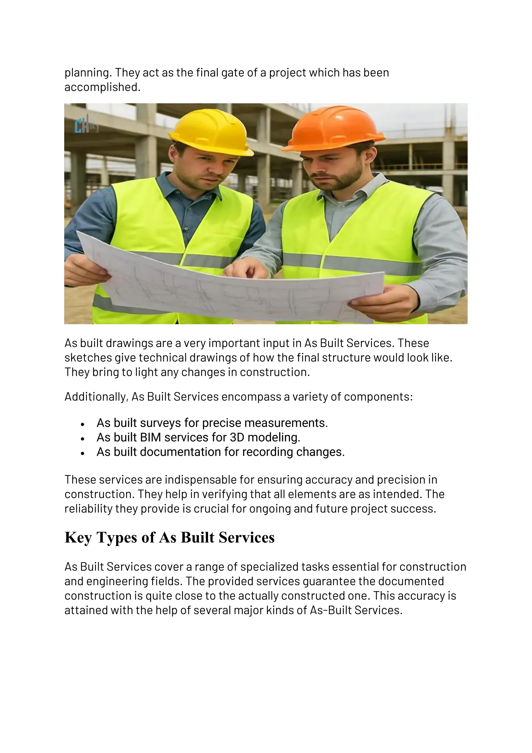 planning. They act as the final gate of a project which has been
accomplished.
As built drawings are a very important input in As Built Services. These
sketches give technical drawings of how the final structure would look like.
They bring to light any changes in construction.
Additionally, As Built Services encompass a variety of components:
• As built surveys for precise measurements.
• As built BIM services for 3D modeling.
• As built documentation for recording changes.
These services are indispensable for ensuring accuracy and precision in
construction. They help in verifying that all elements are as intended. The
reliability they provide is crucial for ongoing and future project success.
Key Types of As Built Services
As Built Services cover a range of specialized tasks essential for construction
and engineering fields. The provided services guarantee the documented
construction is quite close to the actually constructed one. This accuracy is
attained with the help of several major kinds of As-Built Services.
 