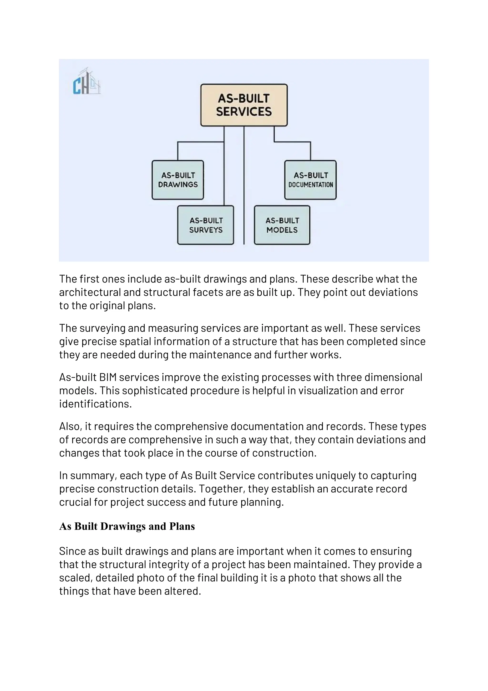 The first ones include as-built drawings and plans. These describe what the
architectural and structural facets are as built up. They point out deviations
to the original plans.
The surveying and measuring services are important as well. These services
give precise spatial information of a structure that has been completed since
they are needed during the maintenance and further works.
As-built BIM services improve the existing processes with three dimensional
models. This sophisticated procedure is helpful in visualization and error
identifications.
Also, it requires the comprehensive documentation and records. These types
of records are comprehensive in such a way that, they contain deviations and
changes that took place in the course of construction.
In summary, each type of As Built Service contributes uniquely to capturing
precise construction details. Together, they establish an accurate record
crucial for project success and future planning.
As Built Drawings and Plans
Since as built drawings and plans are important when it comes to ensuring
that the structural integrity of a project has been maintained. They provide a
scaled, detailed photo of the final building it is a photo that shows all the
things that have been altered.
 