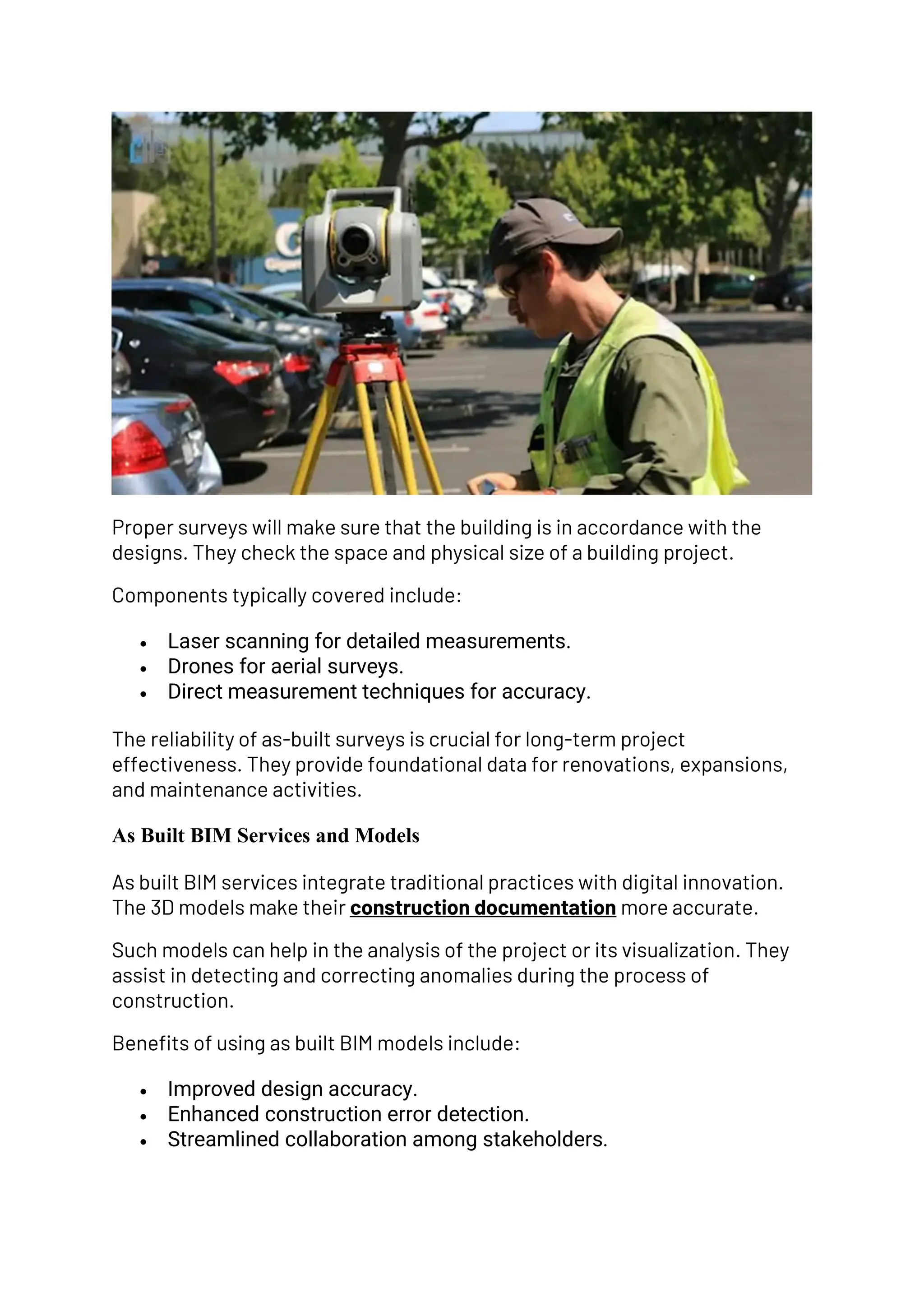Proper surveys will make sure that the building is in accordance with the
designs. They check the space and physical size of a building project.
Components typically covered include:
• Laser scanning for detailed measurements.
• Drones for aerial surveys.
• Direct measurement techniques for accuracy.
The reliability of as-built surveys is crucial for long-term project
effectiveness. They provide foundational data for renovations, expansions,
and maintenance activities.
As Built BIM Services and Models
As built BIM services integrate traditional practices with digital innovation.
The 3D models make their construction documentation more accurate.
Such models can help in the analysis of the project or its visualization. They
assist in detecting and correcting anomalies during the process of
construction.
Benefits of using as built BIM models include:
• Improved design accuracy.
• Enhanced construction error detection.
• Streamlined collaboration among stakeholders.
 