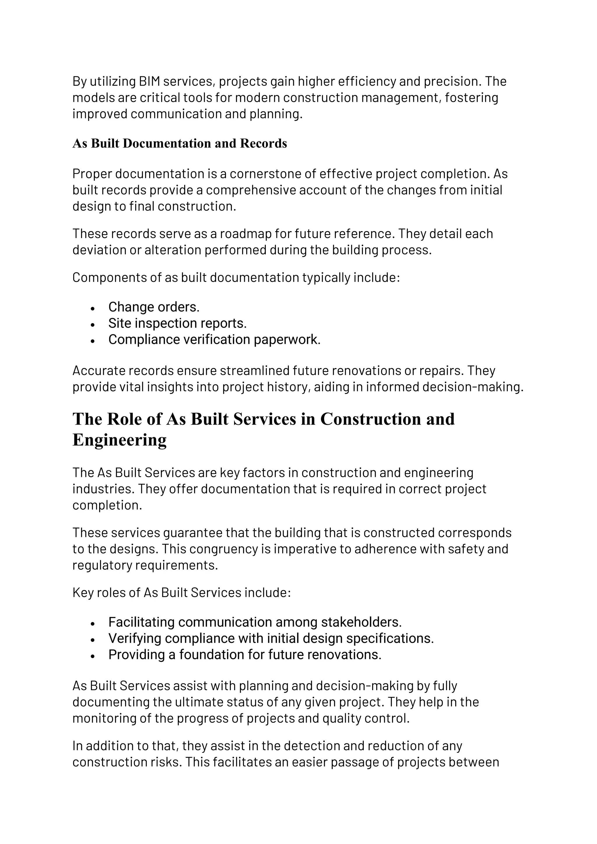 By utilizing BIM services, projects gain higher efficiency and precision. The
models are critical tools for modern construction management, fostering
improved communication and planning.
As Built Documentation and Records
Proper documentation is a cornerstone of effective project completion. As
built records provide a comprehensive account of the changes from initial
design to final construction.
These records serve as a roadmap for future reference. They detail each
deviation or alteration performed during the building process.
Components of as built documentation typically include:
• Change orders.
• Site inspection reports.
• Compliance verification paperwork.
Accurate records ensure streamlined future renovations or repairs. They
provide vital insights into project history, aiding in informed decision-making.
The Role of As Built Services in Construction and
Engineering
The As Built Services are key factors in construction and engineering
industries. They offer documentation that is required in correct project
completion.
These services guarantee that the building that is constructed corresponds
to the designs. This congruency is imperative to adherence with safety and
regulatory requirements.
Key roles of As Built Services include:
• Facilitating communication among stakeholders.
• Verifying compliance with initial design specifications.
• Providing a foundation for future renovations.
As Built Services assist with planning and decision-making by fully
documenting the ultimate status of any given project. They help in the
monitoring of the progress of projects and quality control.
In addition to that, they assist in the detection and reduction of any
construction risks. This facilitates an easier passage of projects between
 